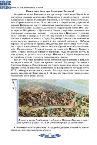 112
О чем и о ком рассказывает история
Каким стал Киев при Владимире Великом?
Во времена князя Владимира вокруг центральной части Киева были
построены прочные укрепления. Возводился и новый детинец – «город
Владимира» с тремя въездными воротами, к которым прилегали высо-
кие оборонительные валы. В то же время с сооружением укреплений
«города Владимира» на его территории развернулось и крупное город-
ское строительство. Самым выдающимся сооружением Киева 10 в. ста-
ла церковь Богородицы – Десятинная. Рядом с церковью располагались
роскошные княжеские дворцы – именно здесь Владимир устраивал
пиры, память о которых и до сих пор живет в былинах. На детинце
обитала и городская власть. «Город Владимира» состоял из нескольких
улиц, которые пролегали от ворот к центральной площади – Бабьему
торжку. Но детинец во времена Владимира был всего лишь частью Ки-
ева – пусть и центральной, однако никоим образом не наиболее заселен-
ной. По-настоящему бурлила жизнь на киевском Подоле. Большую
часть Подола занимало киевское торжище, куда сходились гости, то
есть купцы, из разных уголков мира. Именно на Подоле швартовались
их корабли, потому что здесь располагалась гавань.
Еще до 70-х годов прошлого века историки знали немного о том, как
выглядел киевский Подол во времена князей Владимира Великого и
Ярослава Мудрого. Исследования на Подоле начались, когда там стали
строить метро. В котловане метростроя на Контрактовой площади летом
1972 г. обнаружили остатки усадьбы. Впоследствии ученым посчастли-
вилось откопать срубные здания 9–12 вв., что свидетельствовало о мно-
голюдности этой части Киева.
Детинец князя Владимира с пейзажем Подола. Фрагмент маке-
та древнего Киева 10–13 вв. Реконструкция Д. Мазюкевич.
Внимательно осмотрите макет «города Владимира», найдите на нем со-
оружения, о которых идет речь в тексте.
 