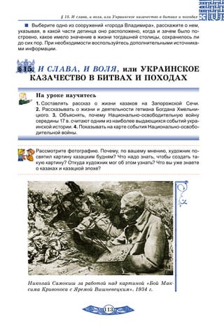 113
§ 15. И слава, и воля, или Украинское казачество в битвах и походах
Выберите одно из сооружений «города Владимира», расскажите о нем,
указывая, в какой части детинца оно расположено, когда и зачем было по-
строено, какое имело значение в жизни тогдашней столицы, сохранилось ли
до сих пор. При необходимости воспользуйтесь дополнительными источника-
ми информации.
§15. И СЛАВА, И ВОЛЯ, или УКРАИНСКОЕ
КАЗАЧЕСТВО В БИТВАХ И ПОХОДАХ
На уроке научитесь
1. Составлять рассказ о жизни казаков на Запорожской Сечи.
2. Рассказывать о жизни и деятельности гетмана Богдана Хмельни­
цкого. 3. Объяснять, почему Национально-освободительную войну
середины 17 в. считают одним из наиболее выдающихся событий укра-
инской истории. 4. Показывать на карте события Национально-освобо-
дительной войны.
Рассмотрите фотографию. Почему, по вашему мнению, художник по-
святил картину казацким будням? Что надо знать, чтобы создать та-
кую картину? Откуда художник мог об этом узнать? Что вы уже знаете
о казаках и казацкой эпохе?
Николай Самокиш за работой над картиной «Бой Мак-
сима Кривоноса с Яремой Вишневецким». 1934 г.
 