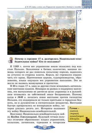 115
§ 15. И слава, и воля, или Украинское казачество в битвах и походах
Почему в середине 17 в. разгорелась Национально-осво-
бодительная война? Кто ее возглавил?
К 1569 г. почти все украинские земли оказались под вла-
стью Польши. Закаленное в битвах казачество, военная по-
мощь которого не раз помогала польскому королю, надеялось
на уступки со стороны власти. Король же стремился ограни-
чить его права. Притеснения церкви, судопроизводства, обра-
зования, языка ощущало все украинское население. Это не
могло не вызвать возмущения и протестов.
В 30-х годах 17 в. одно за другим стали вспыхивать антиполь-
ские восстания казаков. Невзирая на размах и поддержку населе-
ния, эти выступления не достигли цели: украинцы и в дальней-
шем оставались на собственной земле бесправными. Поэтому
когда в 1648 г. началось новое восстание против господства
Польши, его поддержали не только крестьяне и городская бед-
нота, но и духовенство и состоятельное мещанство. Восстание
быстро превратилось во всенародную войну, ко-
торая длилась десять лет. Историки называют
эту войну Национально-освободительной.
Возглавил Национально-освободительную вой-
ну Богдан Хмельницкий. Будущий гетман полу-
чил отличное образование: владел украинским,
польским, латинским, турецким и татарским
Гетман –
главный,
старший,
командующий
войсками.
 