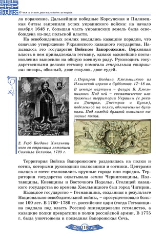 118
О чем и о ком рассказывает история
ла поражение. Дальнейшие победные Корсунская и Пилявец-
кая битвы закрепили успех украинского войска: на начало
ноября 1648 г. большая часть украинских земель была осво-
бождена из-под польской власти.
На освобожденных землях вводились казацкие порядки, что
означало утверждение Украинского казацкого государства. На-
зывалось это государство Войском Запорожским. Верховная
власть в нем принадлежала гетману, однако важнейшие поста-
новления выносили на общую военную раду. Руководить госу-
дарственными делами гетману помогала генеральная старши-
на: писарь, обозный, двое есаулов, двое судей.
1. Портрет Богдана Хмельницкого из
Ильинской церкви в Субботове. 17–18 вв.
В центре картины – фигура Б. Хмель-
ницкого. Под ней – схематическое изо-
бражение территории Украины (с река-
ми Днепром, Днестром и Бугом),
поделенной на полки, обозначенные була-
вами. Под каждой булавой выписано на-
звание полка.
2. Герб Богдана Хмельниц-
кого со страницы летописи
Самийла Величко. 1720 г.
1
2
Территория Войска Запорожского разделялась на полки и
сотни, которыми руководили полковники и сотники. Центрами
полков и сотен становились крупные города или городки. Тер-
ритория государства охватывала земли Черниговщины, Пол-
тавщины, Киевщины и Восточного Подолья. Столицей казац-
кого государства во времена Хмельницкого был город Чигирин.
Казацкое государство – Гетманщина, созданная в результате
Национально-освободительной войны, – просуществовало боль-
ше 100 лет. В 1760–1780 гг. российские цари (тогда Гетманщи-
на подпала под власть России) ликвидировали гетманство, а
казацкие полки превратили в полки российской армии. В 1775
г. была уничтожена и последняя Запорожская Сечь.
 