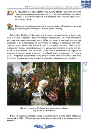 119
§ 15. И слава, и воля, или Украинское казачество в битвах и походах
1. Предложите к проработанному пункту другое название, которое
1) передавало бы содержание текста, 2) воплощало бы его основную
мысль, 3) было бы образным. 2. Составьте план текста и перескажи-
те его друг другу.
	 Прочтите источник, рассмотрите иллюстрации, обдумайте ответы на
нижеприведенные вопросы и сообщите их классу.
В декабре 1648 г. Б. Хмельницкий торжественно въехал в Киев, где,
как и везде, радостно приветствовали победителя. Об этих событиях
есть воспоминание современника: «Сам патриарх с тысячей всадников
выезжал к Б. Хмельницкому навстречу из города, и здешний митропо-
лит дал ему около себя место в санях с правой стороны. Весь народ,
выйдя из города, приветствовал его. Академия приветствовала его ре-
чами и возгласами, как Моисея, спасителя и освободителя народа от
польской неволи, видя в имени его добрый знак и называя его “Богом
дан”. Патриарх предоставил ему титул самого светлого князя. Из всех
пушек и другого оружия в замке и в городе раздавалась стрельба».
Въезд гетмана Богдана Хмельницкого в Киев.
Картина Н. Ивасюка.
Как на картине воссоздан въезд Б. Хмельницкого в Киев после победных
сражений в 1648 г.? Какие противоречия между картиной и источником вы за-
метили?
 
