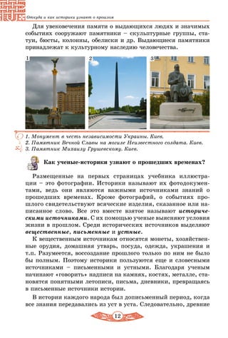 12
Откуда и как историки узнают о прошлом
Для увековечения памяти о выдающихся людях и значимых
событиях сооружают памятники – скульптурные группы, ста-
туи, бюсты, колонны, обелиски и др. Выдающиеся памятники
принадлежат к культурному наследию человечества.
1. Монумент в честь независимости Украины. Киев.
2. Памятник Вечной Славы на могиле Неизвестного солдата. Киев.
3. Памятник Михаилу Грушевскому. Киев.
1 2 3
Как ученые-историки узнают о прошедших временах?
Размещенные на первых страницах учебника иллюстра-
ции – это фотографии. Историки называют их фотодокумен-
тами, ведь они являются важными источниками знаний о
прошедших временах. Кроме фотографий, о событиях про-
шлого свидетельствуют всяческие изделия, сказанное или на-
писанное слово. Все это вместе взятое называют историче­
скими источниками. С их помощью ученые выясняют условия
жизни в прошлом. Среди исторических источников выделяют
вещественные, письменные и устные.
К вещественным источникам относятся монеты, хозяйствен-
ные орудия, домашняя утварь, посуда, одежда, украшения и
т.п. Разумеется, воссоздание прошлого только по ним не было
бы полным. Поэтому историки пользуются еще и словесными
источниками – письменными и устными. Благодаря ученым
начинают «говорить» надписи на камнях, костях, металле, ста-
новятся понятными летописи, письма, дневники, превращаясь
в письменные источники истории.
В истории каждого народа был дописьменный период, когда
все знания передавались из уст в уста. Следовательно, древние
 