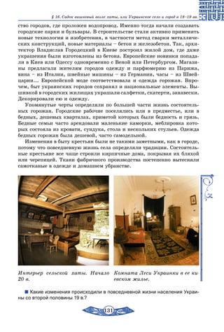 131
§ 16. Cадок вишневый возле хаты, или Украинское село и город в 18–19 вв.
ство городов, где проложен водопровод. Именно тогда начали создавать
городские парки и бульвары. В строительстве стали активно применять
новые технологии и изобретения, в частности метод сварки металличе-
ских конструкций, новые материалы – бетон и железобетон. Так, архи-
тектор Владислав Городецкий в Киеве построил жилой дом, где даже
украшения были изготовлены из бетона. Европейские новинки попада-
ли в Киев или Одессу одновременно с Веной или Петербургом. Магази-
ны предлагали жителям городов одежду и парфюмерию из Парижа,
вина – из Италии, швейные машины – из Германии, часы – из Швей-
царии... Европейской моде соответствовала и одежда горожан. Впро-
чем, быт украинских городов сохранял и национальные элементы. Вы-
шивкой в городских жилищах украшали салфетки, скатерти, занавески.
Декорировали ею и одежду.
Упомянутые черты определяли по большей части жизнь состоятель-
ных горожан. Городские рабочие поселялись или в предместье, или в
бедных, дешевых кварталах, приметой которых были бедность и грязь.
Бедные семьи часто арендовали маленькие каморки, меблировка кото-
рых состояла из кровати, сундука, стола и нескольких стульев. Одежда
бедных горожан была дешевой, часто самодельной.
Изменения в быту крестьян были не такими заметными, как в городе,
потому что повседневную жизнь села определяли традиции. Состоятель-
ные крестьяне все чаще строили кирпичные дома, покрывая их бляхой
или черепицей. Ткани фабричного производства постепенно вытесняли
самотканые в одежде и домашнем убранстве.
Интерьер сельской хаты. Начало
20 в.
Комната Леси Украинки в ее ки-
евском жилье.
Какие изменения происходили в повседневной жизни населения Украи-
ны со второй половины 19 в.?
 