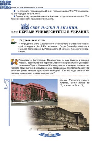 132
О чем и о ком рассказывает история
Что отличало города начала 20 в. от городов начала 19 в.? Что характер-
но для городов начала 20 в.?
Сравните внутренний вид сельской хаты и городского жилья начала 20 в.
Какие особенности привлекают внимание?
§17. СВЕТ НАУКИ И ЗНАНИЯ,
или ПЕРВЫЕ УНИВЕРСИТЕТЫ В УКРАИНЕ
На уроке научитесь
1.  Определять роль Харьковского университета в развитии украин-
ской культуры в 19 в. 2. Рассказывать о Петре Гулаке-Артемовском и
Николае Костомарове. 3. Рассказывать об истории Киевского универ-
ситета.
	 Рассмотрите фотографии. Приходилось ли вам бывать в столице
Украины возле Красного корпуса Киевского национального универси-
тета имени Тараса Шевченко? Как вы думаете, почему посещение это-
го места предусмотрено экскурсионными программами для гостей Киева? Что
означает фраза «беречь культурное наследие»? Как это надо делать? Как
связаны университет и развитие культуры?
Здание Киевского универ-
ситета. Фото конца 19
(2) и начала 21 в. (1)
2
1
 