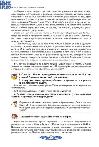 136
О чем и о ком рассказывает история
«...Бывая в хате профессора, мы, сами все украинцы по происхожде-
нию, впервые здесь узнали и увидели, что существуют на свете книги,
написанные на нашем родном языке, что есть украинские книги, пред-
ставляющие для нас интерес, и помню, выпросив у профессора через его
сына галицкий “Звонок” или “Лиса Микиту”, мы друг у друга их вы-
рывали, чтобы самим прочитать. Впоследствии за детскими книгами
пошли и более серьезные, как, например, “читанки”, популярная укра-
инская история с рисунками.
Когда же начали мы заводить собственную общественную библио-
теку, то добрый профессор надарил нам очень ценные книги. Вскоре у
нас была такая преимущественно историческая библиотека, что и
цены ей не сложить.
...Припоминаю, сколько раз на моей памяти водил он нас в археоло-
гический и нумизматический музеи в университете и обстоятельно,
часа по 2–3, водя от витрины к витрине, читал нам на украинском
языке блестящие, содержательные, а вместе с тем так, что и малый
ребенок все поймет, лекции по украинской археологии, которой он был
отцом. Бывало соберется вокруг десяток людей, и Владимир Антоно-
вич никогда не откажется повести и все рассказать...».
1. Почему в середине 19 в. было трудно с украинскими книгами? 2. Какие
факты в источнике свидетельствуют, что к Владимиру Антоновичу тогдашняя
молодежь относилась с необычайным уважением?
1. О каких событиях культурно-просветительной жизни 19 в. вы
узнали? Сжато расскажите об одном из них.
2. Начертите линию времени, обозначьте нужные даты и решите
хронологическую задачу.
Сколько лет прошло со дня открытия Харьковского университета до основа-
ния Киевского?
3. О каких выдающихся деятелях эпохи вы узнали?
4. Почему годы, о которых идет речь в материалах урока, называют
началом национального возрождения?
Поразмышляйте над смыслом слова «образование». Для этого под­
берите 5 – 7 однокоренных. Связаны ли, по вашему мнению, открытия,
о которых шла речь на предыдущих уроках, и основание универси-
тетов?
Прочитайте текст, обдумайте ответ на вопрос.
Один из старейших вузов Украины – Львовский национальный
университет имени Ивана Франко. Его история начинается в 1661 г.
Правда, тогда полностью воплотить план развития университета не
смогли. Из четырех факультетов, традиционных для всех европейских
университетов, во Львове действовали всего лишь два.
 