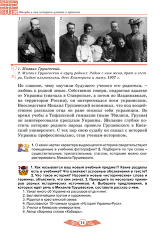 14
Откуда и как историки узнают о прошлом
1. Михаил Грушевский.
2. Михаил Грушевский в кругу родных. Рядом с ним жена, брат и сест­
ра. Сидят племянники, дочь Екатерина и мать. 1907 г.
1 2
Но главное, чему научили будущего ученого его родители, –
любовь к родной земле. Собственно говоря, подрастая вдалеке
от Украины (сначала в Ставрополе, а потом во Владикавказе,
на территории России), он интересовался всем украинским.
Впоследствии Михаил Грушевский вспоминал, что под воздей-
ствием рассказов отца он рано осознал себя украинцем. Во
время учебы в Тифлисской гимназии (ныне Тбилиси, Грузия)
он заинтересовался прошлым Украины. Желание глубже по-
стичь историю родного народа привело Грушевского в Киев-
ский университет. С тех пор свою судьбу он связал с историей
Украины профессионально, став ученым-историком.
1. О каких чертах характера выдающегося историка свидетельствуют
помещенные в учебнике фотографии? 2. Подберите по три слова –
существительные, прилагательные, глаголы, которыми можно оха-
рактеризовать Михаила Грушевского.
	 1. Как называется ваш новый учебный предмет? Какие разделы
есть в учебнике? Что означают условные обозначения в тексте?
2. Что такое история? Назовите новые «исторические» слова и
термины, объясните, что они значат. 3. Приведите по несколько приме­
ров разных исторических источников. 4. Выберите предложения, в
которых идет речь о Михаиле Грушевском, составьте рассказ о нем.
1. Узнал много об Украине из рассказов отца и книг.
2. Был величайшим поэтом и художником.
3. Родился в крестьянской семье.
4. Прославился 10-томным трудом «История Украины-Руси».
5. Учился в Киевском университете.
6. Автор сборника стихов «Кобзарь».
 