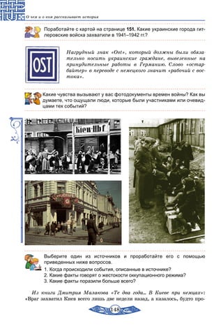 148
О чем и о ком рассказывает история
Поработайте с картой на странице 151. Какие украинские города гит-
леровские войска захватили в 1941–1942 гг.?
Нагрудный знак «Ost», который должны были обяза-
тельно носить украинские граждане, вывезенные на
принудительные работы в Германию. Слово «остар-
байтер» в переводе с немецкого значит «рабочий с вос-
тока».
Какие чувства вызывают у вас фотодокументы времен войны? Как вы
думаете, что ощущали люди, которые были участниками или очевид-
цами тех событий?
	 Выберите один из источников и проработайте его с помощью
приведенных ниже вопросов.
1. Когда происходили события, описанные в источнике?
2. Какие факты говорят о жестокости оккупационного режима?
3. Какие факты поразили больше всего?
Из книги Дмитрия Малакова «Те два года... В Киеве при немцах»:
«Враг захватил Киев всего лишь две недели назад, а казалось, будто про-
 