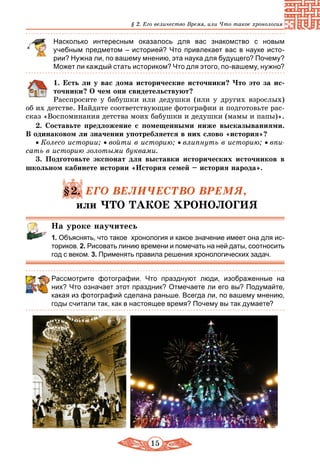 15
§ 2. Его величество Время, или Что такое хронология
Насколько интересным оказалось для вас знакомство с новым
учебным предметом – историей? Что привлекает вас в науке исто-
рии? Нужна ли, по вашему мнению, эта наука для будущего? Почему?
Может ли каждый стать историком? Что для этого, по-вашему, нужно?
	 1. Есть ли у вас дома исторические источники? Что это за ис-
точники? О чем они свидетельствуют?
Расспросите у бабушки или дедушки (или у других взрослых)
об их детстве. Найдите соответствующие фотографии и подготовьте рас-
сказ «Воспоминания детства моих бабушки и дедушки (мамы и папы)».
2. Составьте предложение с помещенными ниже высказываниями.
В одинаковом ли значении употребляется в них слово «история»?
• Колесо истории; • войти в историю; • влипнуть в историю; • впи-
сать в историю золотыми буквами.
3. Подготовьте экспонат для выставки исторических источников в
школьном кабинете истории «История семей – история народа».
§2. ЕГО ВЕЛИЧЕСТВО ВРЕМЯ,
или ЧТО ТАКОЕ ХРОНОЛОГИЯ
На уроке научитесь
1. Объяснять, что такое хронология и какое значение имеет она для ис-
ториков. 2. Рисовать линию времени и помечать на ней даты, соот­носить
год с веком. 3. Применять правила решения хронологических задач.
Рассмотрите фотографии. Что празднуют люди, изображенные на
них? Что означает этот праздник? Отмечаете ли его вы? Подумайте,
какая из фотографий сделана раньше. Всегда ли, по вашему мнению,
годы считали так, как в настоящее время? Почему вы так думаете?
 