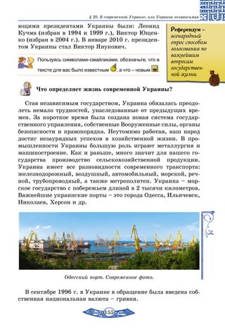 155
§ 20. В современной Украине, или Украина независимая
ющими президентами Украины были: Леонид
Кучма (избран в 1994 и 1999 г.), Виктор Ющен-
ко (избран в 2004 г.). В январе 2010 г. президен-
том Украины стал Виктор Янукович.
Пользуясь символами-смайликами, обозначьте, что в
тексте для вас было известным  , а что – новым .
Что определяет жизнь современной Украины?
Став независимым государством, Украина обязалась преодо-
леть немало трудностей, унаследованные от предыдущих вре-
мен. За короткое время была создана новая система государ-
ственного управления, собственные Во­оруженные силы, органы
безопасности и правопорядка. Неутомимо работая, наш народ
достиг незаурядных успехов в хозяйственной жизни. В про-
мышленности Украины большую роль играют металлургия и
машиностроение. Как и раньше, много значит для нашего го-
сударства производство сельскохозяйственной продукции.
Украина имеет все разновидности современного транспорта:
железнодорожный, воздушный, автомобильный, морской, реч-
ной, трубопроводный, а также метрополитен. Украина – мор-
ское государство с побережьем длиной в 2 тысячи километров.
Важнейшие украинские порты – это города Одесса, Ильичевск,
Николаев, Херсон и др.
Одесский порт. Современное фото.
В сентябре 1996 г. в Украине в обращение была введена соб-
ственная национальная валюта – гривня.
Референдум –
всенародный
опрос способом
голосования по
важнейшим
вопросам
государствен-
ной жизни.
 