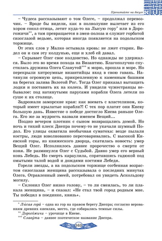 163
Прочитайте на досуге
– Чудеса рассказывают о том Олеге, – продолжал перевоз-
чик. – Вроде бы видели, как в полнолуние вылетает из его
хором сокол-птица, летит куда-то на Лысую гору* или в Доро-
гожичи**, а там превращается в змея-полоза и служит горбатой
сизоглазой ведьме, которая иногда появляется на подольском
торжище.
От этих слов у Малко остывала кровь: не лжет старик. Ви-
дел он и сам эту колдунью, еще и хлеб ей давал.
– Скрывает Олег свое колдовство. Но однажды не удержал-
ся. Было это во время похода на Византию. Благополучно спу-
стилась дружина Олега Славутой*** к морю, прошла и море. Но
перекрыли хитроумные византийцы вход в свою гавань. На-
тянули огромную цепь, прикрепленную к каменным башням
на берегах залива Золотой Рог. Тогда Олег приказал вытащить
лодки и поставить их на колеса. И увидели чужестранцы не-
бывалое: под натянутыми парусами корабли Олега летели по
суше к их столице.
Задрожали заморские края: как воевать с властелином, ко-
торый имеет крылатые корабли?! С тех пор платят они Киеву
большую дань. Известие о победе достигло Киева раньше Оле-
га. Его же за мудрость назвали именем Вещий...
Поздно вечером плотник с сыном возвращались домой. Но
ночь и тихий плеск Днепра почему-то не укачали шумный По-
дол. Его улицы охватила необычная суматоха: везде пылали
костры, люди взволнованно переговаривались. С высокой Ки-
евской горы, из княжеского дворца, скатилась новость: умер
Вещий Олег. Исполнилось давнее пророчество о смерти от
коня. Не разминулся Олег с Судьбой. Давно умер его верный
конь Лебедь. Но смерть караулила, спрятавшись гадюкой под
омытыми талой водой и дождями костями Лебедя.
Горели звезды, а на подольском торжище согбенная возрас-
том сизоглазая женщина рассказывала о последних минутах
Олега. Отравленный змеей, потребовал он увидеть Аскольдову
могилу.
– Склонил Олег низко голову, – то ли смеялась, то ли пла-
кала женщина, – и сказал: «Не стал твой город родным мне.
Ты победил в поединке, князь».
* Лысая гора – одна из гор на правом берегу Днепра; согласно верова-
ниям древних киевлян, место, где собирались темные силы.
** Дорогожичи – урочище в Киеве.
*** Славута – давнее поэтическое название Днепра.
 