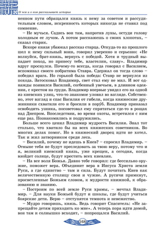 168
О чем и о ком рассказывает история
ненном пути обращался князь к нему за советом и рассуди-
тельным словом, искренность которых никогда не ставил под
сомнение.
– Не мучься. Садись вон там, напротив луны, остуди голову
холодным ее лучом. А потом расскажешь о своих хлопотах, –
сказал старик.
Вскоре князя убаюкал рассказ старца. Откуда-то из прошлого
шел к нему сильный воин, говорил уверенно и серьезно: «Не
волнуйся, брат-князь, вернусь с победой. Хотя и трудный вы-
падает поход, но принесу тебе, властелин, славу». Владимир
вдруг проснулся. Почему-то всегда, когда говорил с Василием,
вспоминал своего побратима Ставра. Сдержал он тогда слово –
победил врага. Но горькой была победа: Ставр не вернулся из
похода. Затосковал Владимир, свет стал ему не мил. И вот од-
нажды появился Василий, согбенный увечьем, в длинном одея-
нии, с крестом на груди. Владимир впервые увидел его на одной
из киевских улиц, что-то знакомое уловил во взгляде. Собствен-
но, этот взгляд и спас Василия от гибели, когда княжеские дру-
жинники схватили его и бросили в поруб. Владимир приказал
освободить узника, посоветовал ему спрятаться где-то в рощах
над Днепром. Впоследствии, во время охоты, встретился с ним
еще раз. Познакомились и подружились.
Больше всего ценил Владимир мудрость Василия. Знал тот
столько, что хватило бы на всех княжеских советников. Во
многих делах помог. Но в княжеский дворец идти не хотел.
Так и жил затворником среди леса.
– Василий, почему не идешь в Киев? – спросил Владимир. –
Отныне тебя не будут преследовать за твою веру, потому что и
я, великий киевский князь, уже крещен, а сегодня, когда
взойдет солнце, будут крестить всех киевлян.
– На все воля Божья. Давно тебе говорил: где бессильно ору-
жие, поможет вера. Объединит вера в Иисуса Христа земли
Руси, а где единство – там и сила. Будут почитать Киев как
величественную столицу свои и чужие. А русичи примкнут,
просветленные Божьим словом, к мудрости книжной, к обра-
зованию и знанию.
– Построим по всей земле Руси храмы, – мечтал Влади-
мир. – Для науки Божьей будут и школы, где будут учиться
боярские дети. Верю – отступятся темнота и невежество.
– Мудро говоришь, князь. Ведь говорит Спаситель: «Не за-
прещайте детям приходить ко мне». А теперь пора идти домой,
вон там и солнышко всходит, – попрощался Василий.
 