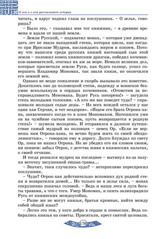 170
О чем и о ком рассказывает история
читать, и вдруг поднял глаза на послушника. – О зелье, гово-
ришь?
– Было это, – сказывал мне тот книжник, – в древние вре-
мена и вдали от нашей земли.
– Земли Русской, – подхватил монах, – которая уже двенад-
цать лет не знала нападений степи, которая цвела, как когда-
то при Ярославе Мудром, наслаждаясь миром и покоем. Пото-
му что нашелся среди русских князей настоящий сын этой
земли – положил конец княжеским дрязгам, победил кочевни-
ков-завоевателей, отогнал их аж за море. Немало великих дел,
которые просветили землю Руси, как будто солнце, успел со-
вершить Владимир Мономах, так звали князя, но окончился
его земной век.
Однако не везде сожаление и скорбь вызывало это известие.
Докатилось оно до половецкой степи, надежду и воинское без-
умие всколыхнула в сердцах кочевников. «Отомстим за не-
справедливость Мономаха. Будет Русь покорена!» – загудела
степь молодыми голосами. «А кто же вас поведет туда? – спра-
шивали молодых седые деды. – Из всех вождей остался у нас
один хан Серчан, и тот нездоров». «Ищем его брата Отрока-ха-
на, захваченного когда-то в плен Мономахом. Натешился уже
он на чужбине сытым покоем, пусть возвращается в родную
степь!» – шумела молодежь. И отправился в далекое путеше-
ствие самый мудрый из половцев – певец Ор. «Если не вер-
нешь нам Отрока-хана, то вечно будем жить со своей обездо-
ленностью», – говорили ему в дорогу. Долго блуждал по свету
Ор, пока не нашел Отрока. Но не убедил его ни словом своим,
ни пением: забыл Отрок, с детства живя в княжеских палатах,
о своей отчизне.
И тогда решился мудрец на последнее – вытянул из-за пазу-
хи веточку засушенной евшан-травы...
– Значит, таки случилось чудо? – нетерпеливо переспросил
послушник.
– Чудо? Отрок-хан действительно вспомнил дух родной сте-
пи и возвратился домой... Но только не в зелье сила, – монах
сокрушенно покачал головой. – Ведь и наши леса и луга бога-
ты травами, а что с того. Умер Мономах, и опять залихорадило
Русь от княжеских междоусобиц.
– Разве же не могут князья, братья кровные, найти между
собой общий язык?
– Легко это тем, у кого добро в сердце и помыслах. Ведь со-
бирались князья на советы. Присягали, крест святой целовали.
 