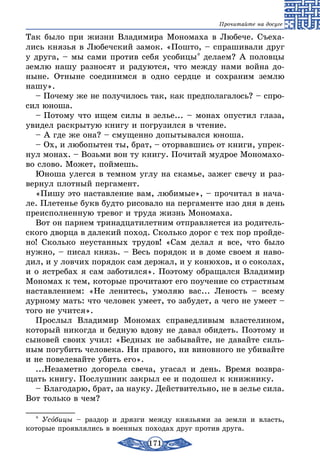 171
Прочитайте на досуге
Так было при жизни Владимира Мономаха в Любече. Съеха-
лись князья в Любечский замок. «Пошто, – спрашивали друг
у друга, – мы сами против себя усобицы* делаем? А половцы
землю нашу разносят и радуются, что между нами война до-
ныне. Отныне соединимся в одно сердце и сохраним землю
нашу».
– Почему же не получилось так, как предполагалось? – спро-
сил юноша.
– Потому что ищем силы в зелье... – монах опустил глаза,
увидел раскрытую книгу и погрузился в чтение.
– А где же она? – смущенно допытывался юноша.
– Ох, и любопытен ты, брат, – оторвавшись от книги, упрек-
нул монах. – Возьми вон ту книгу. Почитай мудрое Мономахо-
во слово. Может, поймешь.
Юноша улегся в темном углу на скамье, зажег свечу и раз-
вернул плотный пергамент.
«Пишу это наставление вам, любимые», – прочитал в нача-
ле. Плетенье букв будто рисовало на пергаменте изо дня в день
преисполненную тревог и труда жизнь Мономаха.
Вот он парнем тринадцатилетним отправляется из родитель-
ского дворца в далекий поход. Сколько дорог с тех пор пройде-
но! Сколько неустанных трудов! «Сам делал я все, что было
нужно, – писал князь. – Весь порядок и в доме своем я наво-
дил, и у ловчих порядок сам держал, и у конюхов, и о соколах,
и о ястребах я сам заботился». Поэтому обращался Владимир
Мономах к тем, которые прочитают его поучение со страстным
наставлением: «Не ленитесь, умоляю вас... Леность – всему
дурному мать: что человек умеет, то забудет, а чего не умеет –
того не учится».
Прослыл Владимир Мономах справедливым властелином,
который никогда и бедную вдову не давал обидеть. Поэтому и
сыновей своих учил: «Бедных не забывайте, не давайте силь-
ным погубить человека. Ни правого, ни виновного не убивайте
и не повелевайте убить его».
...Незаметно догорела свеча, угасал и день. Время возвра-
щать книгу. Послушник закрыл ее и подошел к книжнику.
– Благодарю, брат, за науку. Действительно, не в зелье сила.
Вот только в чем?
* Усобицы – раздор и дрязги между князьями за земли и власть,
которые проявлялись в военных походах друг против друга.
 
