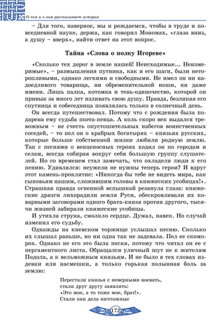 172
О чем и о ком рассказывает история
– Для того, наверное, мы и рождаемся, чтобы в труде и по-
вседневной науке, держа, как говорил Мономах, «глаза вниз,
а душу – вверх», найти ответ на этот вопрос.
Тайна «Слова о полку Игореве»
«Сколько тех дорог в земле нашей! Неисходимые... Неизме-
римые», – размышления путника, как и его шаги, были нето-
ропливыми, однако легкими и свободными. Не имел он ни на-
доедливого товарища, ни обременительной ноши, ни даже
имени. Лишь палка, котомка и тень-одиночество, которой он
привык за много лет изливать свою душу. Правда, безликая его
спутница и собеседница появлялась только в солнечный день.
Он всегда путешествовал. Потому что с рождения была по-
дарена ему судьба поэта-певца. А коль скоро век выдался тре-
вожным – не счесть опустошительных набегов воинственных
соседей, – то пел он о храбрых богатырях – князьях русских,
которые больше собственной жизни любили родную землю.
Так с песнями о венценосных героях ходил он по городам и
селам, всегда собирая вокруг себя большую группу слушате-
лей. Но со временем стал замечать, что охладели люди к его
пению. Удивлялся: неужели не нужны теперь герои? И вдруг
этот камень-проклятие: «Никогда бы тебе не видеть мира, как
сыновьям нашим, сложившим головы в княжеских усобицах!».
Страшная правда огненной вспышкой резанула глаза: княже-
ские дрязги лихорадили земли Руси, обескровливали их ко-
варными заговорами одного брата-князя против другого, тыся-
чи жизней забирали княжеские усобицы.
И утихла струна, смолкло сердце. Думал, навек. Но случай
изменил его судьбу.
Однажды на киевском торжище услышал песню. Сколько
их слышал раньше, но ни одна так не задевала. Пел ее скомо-
рох. Однако не его это была песня, потому что читал он ее с
пергаментного листа. Обращался уличный шут не к жителям
Подола, а к вельможным князьям. И не было в тех словах из-
девки или насмешки, а только горькая полынная боль за
землю:
		 Перестали князья с неверными воевать,
		 стали друг другу заявлять:
		 «Это мое, а то тоже мое, брат!».
		 Стали они дела ничтожные
 