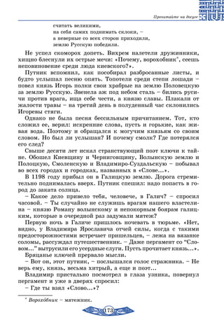 173
Прочитайте на досуге
		 считать великими,
		 на себя самих поднимать склоки, –
		 а неверные со всех сторон приходили,
		 землю Русскую победили.
Не успел скоморох допеть. Вихрем налетели дружинники,
хищно блеснули их острые мечи: «Почему, ворохобник*, сеешь
неповиновение среди люда киевского?».
Путник вспомнил, как пособирал разбросанные листы, и
будто услышал песню опять. Топотели среди степи лошади –
повел князь Игорь полки свои храбрые на землю Половецкую
за землю Русскую. Звенела аж под небом сталь – бились руси-
чи против врага, ища себе чести, а князю славы. Плакали от
жалости травы – на третий день в полуденный час склонились
Игоревы стяги.
Однако не была песня бессильным причитанием. Тот, кто
сложил ее, верил: искренние слова, пусть и горькие, как жи-
вая вода. Поэтому и обращался к могучим князьям со своим
словом. Но был ли услышан? И почему смолк? Где потерялся
его след?
Свыше десяти лет искал странствующий поэт ключи к тай-
не. Обошел Киевщину и Черниговщину, Волынскую землю и
Полоцкую, Смоленскую и Владимиро-Суздальскую – побывал
во всех городах и городках, названных в «Слове...».
В 1198 году прибыл он в Галицкую землю. Дорога стреми-
тельно поднималась вверх. Путник спешил: надо попасть в го-
род до заката солнца.
– Какое дело привело тебя, человече, в Галич? – спросил
часовой. – Ты случайно не служишь врагам нашего властели-
на – князю Роману волынскому и непокорным боярам галиц-
ким, которые в очередной раз задумали мятеж?
Первую ночь в Галиче пришлось ночевать в тюрьме. «Нет,
видно, у Владимира Ярославича отчей силы, когда с такими
предосторожностями встречает пришельцев, – лежа на вязанке
соломы, рассуждал путешественник. – Даже пергамент со “Сло-
вом...” вытрусили его усердные слуги. Пусть прочитает князь...».
Бряцанье ключей прервало мысли.
– Вот он, этот путник, – послышался голос стражника. – Не
верь ему, князь, весьма хитрый, а еще и поэт...
Владимир пристально посмотрел в глаза узника, повернул
пергамент и уже в дверях спросил:
– Где ты взял «Слово...»?
* Ворохобник – мятежник.
 