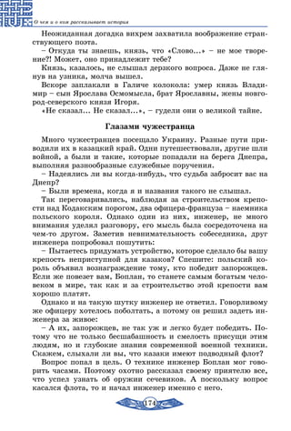 174
О чем и о ком рассказывает история
Неожиданная догадка вихрем захватила воображение стран-
ствующего поэта.
– Откуда ты знаешь, князь, что «Слово...» – не мое творе-
ние?! Может, оно принадлежит тебе?
Князь, казалось, не слышал дерзкого вопроса. Даже не гля-
нув на узника, молча вышел.
Вскоре заплакали в Галиче колокола: умер князь Влади-
мир – сын Ярослава Осмомысла, брат Ярославны, жены новго-
род-северского князя Игоря.
«Не сказал... Не сказал...», – гудели они о великой тайне.
Глазами чужестранца
Много чужестранцев посещало Украину. Разные пути при-
водили их в казацкий край. Одни путешествовали, другие шли
войной, а были и такие, которые попадали на берега Днепра,
выполняя разнообразные служебные поручения.
– Надеялись ли вы когда-нибудь, что судьба забросит вас на
Днепр?
– Были времена, когда я и названия такого не слышал.
Так переговаривались, наблюдая за строительством крепо-
сти над Кодакским порогом, два офицера-француза – наемника
польского короля. Однако один из них, инженер, не много
внимания уделял разговору, его мысль была сосредоточена на
чем-то другом. Заметив невнимательность собеседника, друг
инженера попробовал пошутить:
– Пытаетесь придумать устройство, которое сделало бы вашу
крепость неприступной для казаков? Спешите: польский ко-
роль объявил вознаграждение тому, кто победит запорожцев.
Если же повезет вам, Боплан, то станете самым богатым чело-
веком в мире, так как и за строительство этой крепости вам
хорошо платят.
Однако и на такую шутку инженер не ответил. Говорливому
же офицеру хотелось поболтать, а потому он решил задеть ин-
женера за живое:
– А их, запорожцев, не так уж и легко будет победить. По-
тому что не только бесшабашность и смелость присущи этим
людям, но и глубокие знания современной военной техники.
Скажем, слыхали ли вы, что казаки имеют подводный флот?
Вопрос попал в цель. О технике инженер Боплан мог гово-
рить часами. Поэтому охотно рассказал своему приятелю все,
что успел узнать об оружии сечевиков. А поскольку вопрос
касался флота, то и начал инженер именно с него.
 