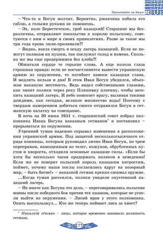 177
Прочитайте на досуге
– Что-то и Богун молчит. Вероятно, ржавчина побила его
саблю, а голыми руками не повоюешь.
– Эх, поле Берестечское, гроб казацкий! Старшине мы без-
различны, отправляют посольства к королю польскому, сове-
туются с ним о мире и своих привилегиях. Разве за такое мы
три года кровь лили-проливали?!
– Видно, взяла смерть в осаду лагерь казацкий. Если не по-
могут полякам их пушки, так послужат голод и измена. Сколь-
ко же мы еще продержимся без хлеба?!
Обжигали сердце те горькие слова. А еще колола глаза
страшная правда: если не посчастливится вывести украинскую
армию из окружения, то погибнет навеки казацкая слава.
И медлить нельзя и дня! В этом Иван Богун убедился, объез-
жая накануне местность. Ведь видел собственными глазами,
как чинят поляки через реку Пляшевку плотину, чтобы зато-
пить казацкий лагерь. И небо помогает врагу, выливая такими
дождями, как сегодня, великое множество воды! Поэтому с
твердым намерением добиться своего отправился Богун в гет-
манскую палатку на совещание.
В ночь на 30 июня 1651 г. старшинский совет избрал пол-
ковника Ивана Богуна наказным гетманом* и постановил –
прорываться из окружения.
Утренний туман надежно скрывал изменения в расположе-
нии украинской армии. Под защитой несколькотысячного от-
ряда конницы, которым руководил лично Иван Богун, по трем
переправам, намощенным из телег, кожухов, обрубленных ку-
стов и хвороста, отходили основные казацкие силы. «Если бы
хотя бы несколько часов продержать поляков в неведении!
Если же не поверит польский король казацким хитростям,
поймет, почему наши послы согласились вдруг на позорный
мир, – быть битве!» – наказной гетман крепко сжимал оружие.
...Когда туман рассеялся, поляки увидели опустевший ка-
зацкий лагерь.
– Не иначе как Богуна это дело, – переговаривались польские
воины после победного боя против тех казаков, которые не успе-
ли выйти из окружения. – Лисий нрав у этого полковника.
Опять выскользнул... Кто же теперь поймает лиса за хвост?
* Наказной гетман – лицо, которое временно занимало должность
гетмана.
 