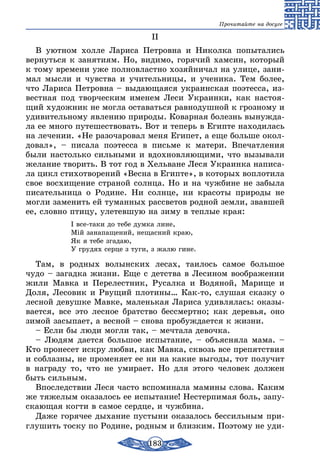 183
Прочитайте на досуге
II
В уютном холле Лариса Петровна и Николка попытались
вернуться к занятиям. Но, видимо, горячий хамсин, который
к тому времени уже полновластно хозяйничал на улице, зани-
мал мысли и чувства и учительницы, и ученика. Тем более,
что Лариса Петровна – выдающаяся украинская поэтесса, из-
вестная под творческим именем Леси Украинки, как настоя-
щий художник не могла оставаться равнодушной к грозному и
удивительному явлению природы. Коварная болезнь вынужда-
ла ее много путешествовать. Вот и теперь в Египте находилась
на лечении. «Не разочаровал меня Египет, а еще больше окол-
довал», – писала поэтесса в письме к матери. Впечатления
были настолько сильными и вдохновляющими, что вызывали
желание творить. В тот год в Хельване Леся Украинка написа-
ла цикл стихотворений «Весна в Египте», в которых воплотила
свое восхищение страной солнца. Но и на чужбине не забыла
писательница о Родине. Ни солнце, ни красоты природы не
могли заменить ей туманных рассветов родной земли, звавшей
ее, словно птицу, улетевшую на зиму в теплые края:
І все-таки до тебе думка лине,
Мій занапащений, нещасний краю,
Як я тебе згадаю,
У грудях серце з туги, з жалю гине.
Там, в родных волынских лесах, таилось самое большое
чудо – загадка жизни. Еще с детства в Лесином воображении
жили Мавка и Перелестник, Русалка и Водяной, Марище и
Доля, Лесовик и Рвущий плотины… Как-то, слушая сказку о
лесной девушке Мавке, маленькая Лариса удивлялась: оказы-
вается, все это лесное братство бессмертно; как деревья, оно
зимой засыпает, а весной – снова пробуждается к жизни.
– Если бы люди могли так, – мечтала девочка.
– Людям дается большое испытание, – объясняла мама. –
Кто пронесет искру любви, как Мавка, сквозь все препятствия
и соблазны, не променяет ее ни на какие выгоды, тот получит
в награду то, что не умирает. Но для этого человек должен
быть сильным.
Впоследствии Леся часто вспоминала мамины слова. Каким
же тяжелым оказалось ее испытание! Нестерпимая боль, запу-
скающая когти в самое сердце, и чужбина.
Даже горячее дыхание пустыни оказалось бессильным при-
глушить тоску по Родине, родным и близким. Поэтому не уди-
 
