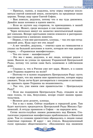 185
Прочитайте на досуге
– Приехал, сынки, я издалека, хочу перед смертью покло-
ниться святой киевской земле, посмотреть на предивные наши
церкви. Теперь ищу храм Святой Софии.
– Вам повезло, дедушка, потому что и мы туда движемся.
Давайте ваши котомки и идемте вместе.
– Если не шутите над стариком, то присоединюсь к вашей
компании. Может, среди молодых и сам помолодею.
Через несколько минут их захватил многотысячный водово-
рот киевлян. Вскоре крестьянин совсем освоился и расспраши-
вал гимназистов о киевских новостях.
– Первое, о чем мне расскажите, хлопцы, – так это про сегод-
няшний день. Куда идут все эти люди?
– А вот читайте, дедушка, – ответил один из гимназистов и
указал на большой заголовок в газете, которую все еще держал
старик, – «Украинская манифестация».
– Что это такое – манифестация?
– Это мы с вами, дедушка, и все люди, которые рядом с
нами. Вышли на улицы по призыву Украинской Центральной
Рады, потому что хотим сами быть хозяевами в собственном
доме.
– Слышал я, что в России уже нет царя. Может, и в самом
деле Украина вырвется на волю?
– Поэтому-то и нужно поддержать Центральную Раду: пусть
в мире знают, что мы имеем свое правительство, которое народ
уважает. Тогда легче будет договориться с соседями и заставить
их признать право Украины на независимость.
– Так что, уже имеем свое правительство – Центральную
Раду?
– Если мы поддержим Центральную Раду, отдадим за нее
свои голоса, то она, безусловно, вскоре станет нашим прави-
тельством.
– Великое дело делаете, хлопцы.
– Так и вы с нами. Сейчас подойдем к городской думе. Там
будет выступать председатель Центральной Рады Михаил Гру-
шевский. А оттуда прямиком к Софии – на народное вече.
Сотни желто-голубых знамен развевались над Киевом. Сто-
тысячная украинская манифестация приближалась к Киевской
думе. Там со словами приветствия обращались к людям самые
известные горожане. И вдруг – все стихло. Воодушевленный
голос призывал общественность: «Поклянемся под знаменем
 