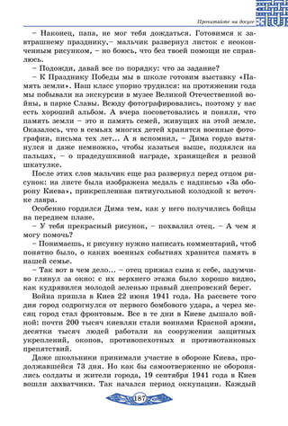 187
Прочитайте на досуге
– Наконец, папа, не мог тебя дождаться. Готовимся к за-
втрашнему празднику,– мальчик развернул листок с неокон-
ченным рисунком, – но боюсь, что без твоей помощи не справ-
люсь.
– Подожди, давай все по порядку: что за задание?
– К Празднику Победы мы в школе готовим выставку «Па-
мять земли». Наш класс упорно трудился: на протяжении года
мы побывали на экскурсии в музее Великой Отечественной во-
йны, в парке Славы. Всюду фотографировались, поэтому у нас
есть хороший альбом. А вчера посоветовались и поняли, что
память земли – это и память семей, живущих на этой земле.
Оказалось, что в семьях многих детей хранятся военные фото-
графии, письма тех лет... А я вспомнил, – Дима гордо вытя-
нулся и даже немножко, чтобы казаться выше, поднялся на
пальцах, – о прадедушкиной награде, хранящейся в резной
шкатулке.
После этих слов мальчик еще раз развернул перед отцом ри-
сунок: на листе была изображена медаль с надписью «За обо-
рону Киева», прикрепленная пятиугольной колодкой к веточ-
ке лавра.
Особенно гордился Дима тем, как у него получились бойцы
на переднем плане.
– У тебя прекрасный рисунок, – похвалил отец. – А чем я
могу помочь?
– Понимаешь, к рисунку нужно написать комментарий, чтоб
понятно было, о каких военных событиях хранится память в
нашей семье.
– Так вот в чем дело... – отец прижал сына к себе, задумчи-
во глянул за окно: с их верхнего этажа было хорошо видно,
как кудрявился молодой зеленью правый днепровский берег.
Война пришла в Киев 22 июня 1941 года. На рассвете того
дня город содрогнулся от первого бомбового удара, а через ме-
сяц город стал фронтовым. Все в те дни в Киеве дышало вой-
ной: почти 200 тысяч киевлян стали воинами Красной армии,
десятки тысяч людей работали на сооружении защитных
укреп­лений, окопов, противопехотных и противотанковых
препятствий.
Даже школьники принимали участие в обороне Киева, про-
должавшейся 73 дня. Но как бы самоотверженно не обороня-
лись солдаты и жители города, 19 сентября 1941 года в Киев
вошли захватчики. Так начался период оккупации. Каждый
 