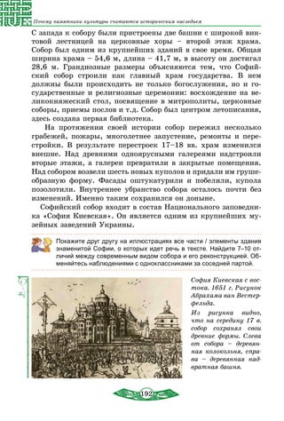 192
Почему памятники культуры считаются историческим наследием
С запада к собору были пристроены две башни с широкой вин-
товой лестницей на церковные хоры – второй этаж храма.
Собор был одним из крупнейших зданий в свое время. Общая
ширина храма – 54,6 м, длина – 41,7 м, в высоту он достигал
28,6 м. Грандиозные размеры объясняются тем, что Софий-
ский собор строили как главный храм государства. В нем
должны были происходить не только богослужения, но и го­
сударственные и религиозные церемонии: восхождение на ве-
ликокняжеский стол, посвящение в митрополиты, церковные
соборы, приемы послов и т.д. Собор был центром летописания,
здесь создана первая библиотека.
На протяжении своей истории собор пережил несколько
грабежей, пожары, многолетнее запустение, ремонты и пере-
стройки. В результате перестроек 17–18 вв. храм изменился
внешне. Над древними одноярусными галереями надстроили
вторые этажи, а галереи превратили в закрытые помещения.
Над собором возвели шесть новых куполов и придали им груше­
образную форму. Фасады оштукатурили и побелили, купола
позолотили. Внутреннее убранство собора осталось почти без
изменений. Именно таким сохранился он доныне.
Софийский собор входит в состав Национального заповедни-
ка «София Киевская». Он является одним из крупнейших му-
зейных заведений Украины.
Покажите друг другу на иллюстрациях все части / элементы здания
знаменитой Софии, о которых идет речь в тексте. Найдите 7–10 от-
личий между современным видом собора и его реконструкцией. Об-
меняйтесь наблюдениями с одноклассниками за соседней партой.
София Киевская с вос-
тока. 1651 г. Рисунок
Абрахама ван Вестер­
фельда.
Из рисунка видно,
что на середину 17 в.
собор сохранял свои
древние формы. Слева
от собора – деревян-
ная колокольня, спра-
ва – деревянная над-
вратная башня.
 