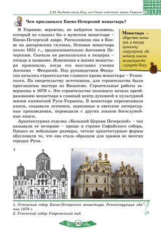 195
§ 22. Воздавая хвалу Богу, или Самые известные храмы Украины
Чем прославился Киево-Печерский монастырь?
В Украине, вероятно, не найдется человека,
который не слышал бы о мужском монастыре –
Киево-Печерской лавре. Расположена она в Кие-
ве на днепровских склонах. Основан монастырь
около 1051 г., предположительно Антонием Пе-
черским. Сначала он располагался в пещерах –
отсюда и название. Изменения в жизни монасты-
ря произошли, когда его возглавил ученик
Антония – Феодосий. Под руководством Феодо-
сия началось строительство главного храма монастыря – Успен-
ского. По свидетельству источников, для строительства были
приглашены мастера из Византии. Строительные работы за-
вершены в 1078 г. Это строительство положило начало преоб-
разованию монастыря в главный центр духовной и культурной
жизни княжеской Руси-Украины. В монастыре переписывали
книги, создавали летописи, церковные и светские литератур-
ные произведения, переводили с других языков богослужеб-
ные книги.
Архитектурная отделка «Большой Церкви Печерской» – так
называли ее печеряне – проще и строже Софийского собора.
Однако ее небольшие размеры, четкие архитектурные формы
обусловили то, что она стала образцом для храмов во многих
городах Руси.
1. Успенский собор Киево-Печерского монастыря. Реконструкция зда-
ния 1078 г.
2. Успенский собор. Современный вид.
1 2
Монастырь  –
общество мона-
хов, а также
комплекс
сооружений, где
монахи имели
возможность
служить Богу.
 