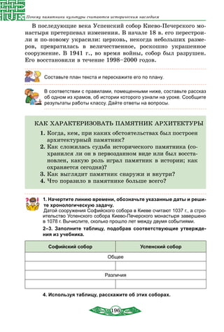 196
Почему памятники культуры считаются историческим наследием
В последующие века Успенский собор Киево-Печерского мо-
настыря претерпевал изменения. В начале 18 в. его перестрои-
ли и по-новому украсили: церковь, некогда небольших разме-
ров, превратилась в величественное, роскошно украшенное
сооружение. В 1941 г., во время войны, собор был разрушен.
Его восстановили в течение 1998–2000 годов.
Составьте план текста и перескажите его по плану.
	 В соответствии с правилами, помещенными ниже, составьте рассказ
об одном из храмов, об истории которого узнали на уроке. Сообщите
результаты работы классу. Дайте ответы на вопросы.
КАК ХАРАКТЕРИЗОВАТЬ ПАМЯТНИК АРХИТЕКТУРЫ
1.	Когда, кем, при каких обстоятельствах был по­строен
архитектурный памятник?
2.	Как сложилась судьба исторического памятника (со-
хранился ли он в первозданном виде или был восста-
новлен, какую роль играл памятник в истории; как
охраняется сегодня)?
3.	Как выглядит памятник снаружи и внутри?
4.	Что поразило в памятнике больше всего?
1. Начертите линию времени, обозначьте указанные даты и реши­
те хронологическую задачу.
Датой сооружения Софийского собора в Киеве считают 1037 г., а стро-
ительство Успенского собора Киево-Печерского монастыря завершено
в 1078 г. Вычислите, сколько прошло лет между двумя событиями.
2–3.  Заполните таблицу, подобрав соответствующие утвержде­
ния из учебника.
Софийский собор Успенский собор
Общее
Различия
4. Используя таблицу, расскажите об этих соборах.
 