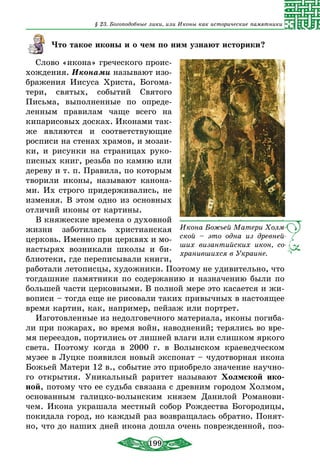 199
§ 23. Богоподобные лики, или Иконы как исторические памятники
Что такое иконы и о чем по ним узнают историки?
Слово «икона» греческого проис-
хождения. Иконами называют изо-
бражения Иисуса Христа, Богома-
тери, святых, событий Святого
Письма, выполненные по опреде-
ленным правилам чаще всего на
кипарисовых досках. Иконами так-
же являются и соответствующие
росписи на стенах храмов, и мозаи-
ки, и рисунки на страницах руко-
писных книг, резьба по камню или
дереву и т. п. Правила, по которым
творили иконы, называют канона-
ми. Их строго придерживались, не
изменяя. В этом одно из основных
отличий иконы от картины.
В княжеские времена о духовной
жизни заботилась христианская
церковь. Именно при церквях и мо-
настырях возникали школы и би-
блиотеки, где переписывали книги,
работали летописцы, художники. Поэтому не удивительно, что
тогдашние памятники по содержанию и назначению были по
большей части церковными. В полной мере это касается и жи-
вописи – тогда еще не рисовали таких привычных в настоящее
время картин, как, например, пейзаж или портрет.
Изготовленные из недолговечного материала, иконы погиба-
ли при пожарах, во время войн, наводнений; терялись во вре-
мя переездов, портились от лишней влаги или слишком яркого
света. Поэтому когда в 2000 г. в Волынском краеведческом
музее в Луцке появился новый экспонат – чудотворная икона
Божьей Матери 12 в., событие это приобрело значение научно-
го открытия. Уникальный раритет называют Холмской ико-
ной, потому что ее судьба связана с древним городом Холмом,
основанным галицко-волынским князем Данилой Романови-
чем. Икона украшала местный собор Рождества Богородицы,
покидала город, но каждый раз возвращалась обратно. Понят-
но, что до наших дней икона дошла очень поврежденной, поэ-
Икона Божьей Матери Холм-
ской – это одна из древней-
ших византийских икон, со-
хранившихся в Украине.
 