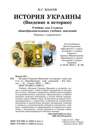 ИСТОРИЯ УКРАИНЫ
(Введение в историю)
Учебник для 5 класса
общеобразовательных учебных заведений
Перевод с украинского
В.С. ВЛАСОВ
©	Âëàñîâ Â.Ñ., 2013
©	Издательство «Генеза»,
оригинал-макет, 2013
ISBN 978-966-11-0264-3 (рус.)
ISBN 978-966-11-0263-6 (укр.)
В58
Âëàñîâ Â.Ñ.
	 История Украины (Введение в историю) : у÷еб. äëÿ
5-го êë. обще­образоват. учеб. заведений / В.С. Вла-
сов. — К. : Генеза, 2013. — 256 с.
	 ISBN 978-966-11-0264-3.
	 Учебник «История Украины (Введение в историю)» соз-
дан в соответствии с новой учебной программой по истории
для 5 класса. Основное содержание учебной книги построено
на украиноведческих принципах. Предложенная в учебнике
методика позволяет реализовать в полном объеме содержа-
тельные линии учебного курса. В текстовых (основной текст,
адаптированные к возрастным особенностям исторические
документы) и внетекстовых (аппарат организации усвоения
и контроля, иллюстративный материал) компонентах учеб-
ника, направленных на формирование исторического мыш-
ления у школьников, учтены принципы и подходы компе-
тентносно ориентированного обучения истории.
УДК 94(477)(075.3)-161.1
ББК 63.3(4Укр)я721
Рекомендовано
Министерством
образования и науки,
молодежи и спорта
Украины
(приказ Министерства
образования и науки,
молодежи и спорта
Украины
от 04.01.2013 г. № 10)
 