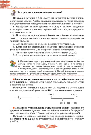 20
Откуда и как историки узнают о прошлом
Как решать хронологические задачи?
На уроках истории в 5-м классе вы научитесь решать хроно-
логические задачи. Чтобы правильно выполнять такие задания,
придерживайтесь определенной последовательности, а именно:
1. Начертите линию времени – прямую линию, разделен-
ную черточками на равные отрезки, обозначающие определен-
ное количество лет.
2. В начале линии поставьте большую и более четкую чер-
точку – начало отсчета, а в конце стрелку, символизирующую
течение времени.
3. Для ориентации во времени поставьте текущий год.
4. Если вам не обязательно помечать промежутки времени
(век или тысячелетие), то прервите линию пунктиром.
5. На линии времени запишите условие задачи (годы).
6. Выполните вычисление и запишите сжатый ответ.
	 1. Перескажите друг другу, какие действия необходимы, чтобы ре-
шить хронологическую задачу. Похожи ли эти задачи на те, которые
вы решаете на уроках математики? Чем? А чем отличаются?
2. Выберите одну из нижеприведенных разновидностей задач и вни-
мательно прочтите комментарий к решению. 3.  Попробуйте решить задачу
самостоятельно. 4. Проверьте записи друг друга, сверьте с учебником.
Задачи на установление отдаленности события от нынеш-
него времени. (Сколько лет назад состоялось событие, если
известна его дата?)
Вычислите, сколько прошло лет от введения христианства
как государственной религии в 988 г. до нынешнего времени.
н. э.
2013 г.988 г.
?
2013 – 988 = 1025
Задачи на установление отдаленности одного события от
другого. (Сколько прошло лет от одного события до другого?
На сколько лет одно событие состоялось раньше другого?)
Вычислите, сколько прошло лет от прихода к власти княги-
ни Ольги (945 г.) до ее путешествия в византийскую столицу
в 957 г.
 