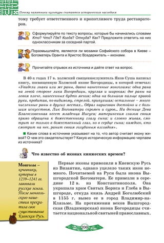 200
Почему памятники культуры считаются историческим наследием
тому требует ответственного и кропотливого труда реставрато-
ров.
Сформулируйте по тексту вопросы, которые бы начинались словами
Кто? Что? Где? Когда? Откуда? Как? Предложите ответить на них
одноклассникам за соседней партой.
Поразмышляйте, являются ли мозаики Софийского собора в Киеве –
Богоматерь Оранта и Христос Вседержитель – иконами.
Прочитайте отрывок из источника и дайте ответ на вопрос.
В 40-х годах 17 в. холмский священнослужитель Яков Суша написал
книгу, посвященную Холмской иконе Богородицы, в которой отмечал:
«Увидели знаки или же раны, давно нанесенные монголами: одна рана
на левой стороне лика Богородицы, круглая и широкая; две раны на
левом плече, нанесенных будто мечом; одна на большом пальце правой
руки, пробитая, по-видимому, стрелой, припухшая; остальные – много-
численные раны в других местах... Образ нарисован достойно и с боль-
шим искусством. Лик Богоматери скромен и суров... На деснице Дева
Благословенная несет младенца Иисуса; материнским глазом своим
прямо обращена к божественному глазу cына: и словно живая, смо-
трит не только в божественный глаз, но в сердце сына; каждого, кто
смотрит на нее, ранит своим голубиным взглядом».
Какие слова в источнике указывают на то, что автор считает икону жи-
вой? О чем это свидетельствует? Какую историческую информацию черпаем
из источника?
Что известно об иконах княжеских времен?
Первые иконы привозили в Киевскую Русь
из Византии, однако уцелело таких икон не-
много. Почитаемой на Руси была икона Вы-
шгородской Богоматери. Ее привезли в сере-
дине 12 в. из Константинополя. Она
украшала храм Святых Бориса и Глеба в Вы-
шгороде, откуда князь Андрей Боголюбский
в 1155 г. вывез ее в город Владимир-на-
Клязьме. На протяжении веков Вышгород-
ская (Владимирская) икона Богородицы счи-
тается национальной святыней православных.
Монголы –
кочевники,
которые в
1239–1241 гг.
завоевали
русские земли.
После монголь-
ского наше-
ствия прекра-
тила свое
существование
Киевская Русь.
 