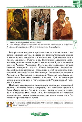 201
§ 23. Богоподобные лики, или Иконы как исторические памятники
1.   Икона Вышгородской Богоматери.
2.   Богоматерь Печерская со святыми Антонием и Феодосием Печерскими.
3.   Икона Богородицы из Успенской церкви в Дорогобуже.
1 2 3
Вскоре после введения христианства на наших землях на-
чали возникать местные центры иконописи. Создавали иконы
в иконописных мастерских в монастырях. Действовали они в
Киеве, Чернигове, Галиче и др. Источники сохранили сведе-
ния об одном из самых первых иконописцев Руси – киевском
мастере Алипии (Алимпии). С его именем связывают начало
славной малярной школы Киево-Печерского монастыря.
Древнейшей из известных, созданных в этой иконописной ма-
стерской, является икона Богоматери Печерской со cвятыми
Антонием и Феодосием Печерскими. Согласно новейшим ис-
следованиям она была создана в начале 12 в. В настоящее
время икона хранится в Государственной Третьяковской гале-
рее в Москве.
Наиболее выдающимся памятником иконописи княжеской
Украины является икона Богородицы из Успенской церкви в
Дорогобуже, что на Волыни. Ученые нашли ее совсем недав-
но – в середине 80-х годов 20 в. Возвращенная из забвения
кропотливым трудом реставраторов, эта икона хранится в Ро-
венском краеведческом музее.
Почему иконы «странствовали»? О чем могут рассказать историкам
эти путешествия?
 