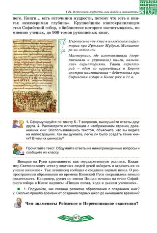 207
§ 24. Источники мудрости, или Книги и миниатюры
ного. Книги... есть источники мудрости, потому что есть в кни-
гах неизмеримая глубина». Крупнейшим книгохранилищем
стал Софийский собор, в библиотеке которого насчитывалось, по
мнению ученых, до 900 томов рукописных книг.
Переписывание книг в княжеском скрип-
тории при Ярославе Мудром. Миниатю-
ра из летописи.
Мастерские, где изготавливали (пере-
писывали и украшали) книги, называ-
лись скрипториями. Такой скрипто-
рий – один из крупнейших в Европе
центров книгописания – действовал при
Софийском соборе в Киеве уже в 11 в.
1. Сформулируйте по тексту 5 – 7 вопросов, выслушайте ответы друг
друга. 2. Рассмотрите иллюстрации с изображением страниц древ-
нейших книг. Воспользовавшись текстом, объясните, что вы видите
на иллюстрациях. Как вы думаете, легко ли было создать такие кни-
ги? В чем их ценность?
	 Прочитайте текст. Обдумайте ответы на нижеприведенные вопросы и
сообщите их классу.
Внедрив на Руси христианство как государственную религию, Влади-
мир Святославович «стал у знатных людей детей забирать и отдавать их на
учение книжное». Так летописец сообщил о создании первых школ. О рас-
пространении образования во времена Киевской Руси сохранилось немало
свидетельств. Например, русич по имени Пищан оставил на стене Софий-
ского собора в Киеве надпись: «Пищан писал, ходя к дьякам учеником».
1.  Подумайте, как связано развитие образования с созданием книг?
2. Сколько прошло времени от создания первых школ до нынешнего времени?
Чем знамениты Реймское и Пересопницкое евангелия?
 