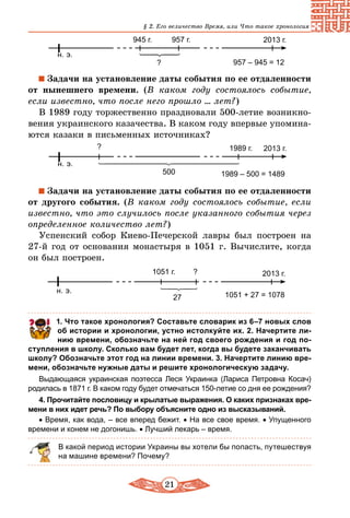 21
§ 2. Его величество Время, или Что такое хронология
н. э.
2013 г.945 г.
? 957 – 945 = 12
957 г.
Задачи на установление даты события по ее отдаленности
от нынешнего времени. (В каком году состоялось событие,
если известно, что после него прошло ... лет?)
В 1989 году торжественно праздновали 500-летие возникно-
вения украинского казачества. В каком году впервые упомина-
ются казаки в письменных источниках?
н. э.
2013 г.
500
?
1989 – 500 = 1489
1989 г.
Задачи на установление даты события по ее отдаленности
от другого события. (В каком году состоялось событие, если
известно, что это случилось после указанного события через
определенное количество лет?)
Успенский собор Киево-Печерской лавры был построен на
27-й год от основания монастыря в 1051 г. Вычислите, когда
он был построен.
н. э.
2013 г.
27
?
1051 + 27 = 1078
1051 г.
	 1. Что такое хронология? Составьте словарик из 6–7 новых слов
об истории и хронологии, устно истолкуйте их. 2. Начертите ли­
нию времени, обозначьте на ней год своего рождения и год по­
ступления в школу. Сколько вам будет лет, когда вы будете заканчивать
школу? Обозначьте этот год на линии времени. 3. Начертите линию вре­
мени, обозначьте нужные даты и решите хронологическую задачу.
Выдающаяся украинская поэтесса Леся Украинка (Лариса Петровна Косач)
родилась в 1871 г. В каком году будет отмечаться 150-летие со дня ее рождения?
4. Прочитайте пословицу и крылатые выражения. О каких признаках вре­
мени в них идет речь? По выбору объясните одно из высказываний.
• Время, как вода, – все вперед бежит. • На все свое время. • Упущенного
времени и конем не догонишь. • Лучший лекарь – время.
В какой период истории Украины вы хотели бы попасть, путешествуя
на машине времени? Почему?
 