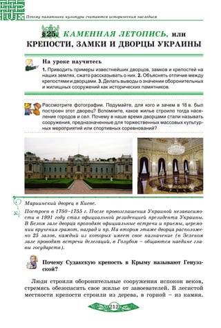 212
Почему памятники культуры считаются историческим наследием
§25. КАМЕННАЯ ЛЕТОПИСЬ, или
КРЕПОСТИ, ЗАМКИ И ДВОРЦЫ УКРАИНЫ
На уроке научитесь
1. Приводить примеры известнейших дворцов, замков и крепостей на
наших землях, сжато рассказывать о них. 2. Объяснять отличие между
крепостями и дворцами. 3. Делать выводы о значении оборонительных
и жилищных сооружений как исторических памятников.
Рассмотрите фотографии. Подумайте, для кого и зачем в 18 в. был
построен этот дворец? Вспомните, какое жилье строило тогда насе-
ление городов и сел. Почему в наше время дворцами стали называть
сооружения, предназначенные для торжественных массовых культур-
ных мероприятий или спортивных соревнований?
Мариинский дворец в Киеве.
Построен в 1750–1755 г. После провозглашения Украиной независимо-
сти в 1991 году стал официальной резиденцией президента Украины.
В Белом зале дворца проходят официальные встречи и приемы, церемо-
нии вручения грамот, наград и пр. На втором этаже дворца расположе-
но 25 залов, каждый из которых имеет свое назначение (в Зеленом
зале проводят встречи делегаций, в Голубом – общаются наедине гла-
вы государств).
Почему Судакскую крепость в Крыму называют Генуэз-
ской?
Люди строили оборонительные сооружения испокон веков,
стремясь обезопасить свое жилье от завоевателей. В лесистой
местности крепости строили из дерева, в горной – из камня.
 