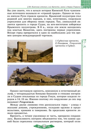 213
§ 25. Каменная летопись, или Крепости, замки и дворцы Украины
Вы уже знаете, что в начале истории Киевской Руси чужезем-
ные источники называли ее «страной градов». Однако не толь-
ко жители Руси строили крепости. Крымский полуостров стал
родиной для многих народов, и они, естественно, сооружали
укрепления для обороны своих городов. Так, уникальной яв-
ляется крепость в городе Судак, на юго-восточном побережье
Крымского полуострова. В 6 в., когда эти земли находились
под властью Византии, здесь построены первые укрепления.
Вскоре город превратился в один из наибольших для тех вре-
мен центров международной торговли.
1. Судакская крепость.
2. Панорама Генуэзской
крепости в Судаке.
1
2
Однако настоящую крепость, вписанную в естественный ре-
льеф, с четырнадцатью боевыми башнями и стенами построи-
ли в Судаке итальянцы из города Генуи, которые владели го-
родом в 14–15 вв. Именно поэтому это сооружение до сих пор
называют Генуэзским.
Между двумя линиями стен располагался город – улицы с
жилыми домами, учреждениями, складами оружия и продо-
вольствия, храмами и тавернами. За пределами крепости ле-
жало предместье.
Крепость, а точнее уцелевшая ее часть, прекрасно сохрани-
лась. Выносливость построек объясняется тем, что камни зда-
ний были скреплены специальным раствором, который отли-
 