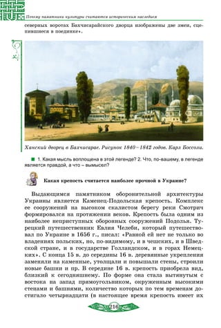 216
Почему памятники культуры считаются историческим наследием
северных воротах Бахчисарайского дворца изображены две змеи, сце-
пившиеся в поединке».
Ханский дворец в Бахчисарае. Рисунок 1840 – 1842 годов. Карл Боссоли.
1. Какая мысль воплощена в этой легенде? 2. Что, по-вашему, в легенде
является правдой, а что – вымысел?
Какая крепость считается наиболее прочной в Украине?
Выдающимся памятником оборонительной архитектуры
Украины является Каменец-Подольская крепость. Комплекс
ее сооружений на высоком скалистом берегу реки Смотрич
формировался на протяжении веков. Крепость была одним из
наиболее неприступных оборонных сооружений Подолья. Ту-
рецкий путешественник Евлия Челеби, который путешество-
вал по Украине в 1656 г., писал: «Равной ей нет не только во
владениях польских, но, по-видимому, и в чешских, и в Швед-
ской стране, и в государстве Голландском, и в горах Немец-
ких». С конца 15 в. до середины 16 в. деревянные укрепления
заменяли на каменные, утолщали и повышали стены, строили
новые башни и пр. В середине 16 в. крепость приобрела вид,
близкий к сегодняшнему. По форме она стала вытянутым с
востока на запад прямоугольником, окруженным высокими
стенами и башнями, количество которых по тем временам до-
стигало четырнадцати (в настоящее время крепость имеет их
 