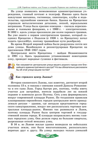 221
§ 26. Городские тайны, или Улицы и площади Украины как свидетели прошлого
На улице появились всевозможные административные уч-
реждения, главный почтамт и телеграф. Именно здесь были
наилучшие магазины, гостиницы, кинотеатры, клубы и изда-
тельства, крупнейшие киевские банки. Здания на Крещатике
украшали металлическими деталями, лепкой, зеркальными
витринами. Улица была красиво освещена – сначала керосино-
выми и газовыми фонарями, а с 1900 г. – электрическими.
В 1892 г. вдоль улицы проложили две колеи парового трамвая.
Вы уже знаете о первом электрическом трамвае, который со­
единил Крещатик с Подолом (с 1936 г. по Крещатику начал
ходить троллейбус, по­этому трамвайные пути разобрали).
Во время Второй мировой войны были разрушены почти все
дома улицы. Возобновлен и реконструирован Крещатик на
протяжении 1948–1957 годов.
Центральное место Крещатика – майдан Независимости
(с 1991 г.). Здесь традиционно устанавливают новогоднюю
елку, проводят народные гуляния и фестивали.
Как называется центральная улица вашего родного города или бли-
жайшего административного центра? Что вы обязательно рассказали
бы об этой улице вашим гостям?
Как строился центр Львова?
История княжеского Львова, как известно, достигает второй
половины 13 в. и связана с именами князей Данилы Романови-
ча и его сына Льва. Город быстро рос, поэтому, чтобы иметь
участки для застройки, жители вырубили лес на южной
окраине и изменили русло Полтвы. Сеть улиц формировалась
вокруг современной площади Рынок. По тогдашним правилам
планирования европейских городов центральное место принад-
лежало ратуше – зданию, где заседали представители город-
ского самоуправления, вокруг нее располагалась торговая цен-
тральная площадь-рынок. Именно так развивался и Львов,
поэтому площадь Рынок была центром торговой и государ-
ственной жизни города. К площади направлялись восемь глав-
ных городских улиц. Они делили город на большие кварталы,
разрезанные сеткой меньших улиц.
В 16 в. во Львове жилые здания возводили на небольших
участках земли, они были многоэтажными, располагались
впритык друг к другу. На улицу выходил только узенький
 