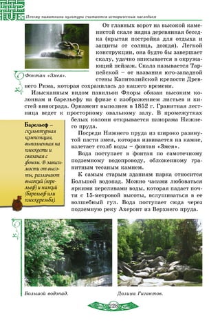 228
Почему памятники культуры считаются историческим наследием
От главных ворот на высокой каме-
нистой скале видна деревянная бесед-
ка (крытая постройка для отдыха и
защиты от солнца, дождя). Легкой
конструкции, она будто бы завершает
скалу, удачно вписывается в окружа-
ющий пейзаж. Скала называется Тар-
пейской – от названия юго-западной
стены Капитолийской крепости Древ-
него Рима, которая сохранилась до нашего времени.
Изысканным видом павильон Флоры обязан высоким ко-
лоннам и барельефу на фризе с изображением листьев и ки-
стей винограда. Орнамент выполнен в 1852 г. Гранитная лест-
ница ведет к просторному овальному залу. В промежутках
белых колонн открывается панорама Нижне-
го пруда.
Посреди Нижнего пруда из широко разину-
той пасти змеи, которая извивается на камне,
взлетает столб воды – фонтан «Змея».
Вода поступает в фонтан по самотечному
подземному водопроводу, обложенному гра-
нитным тесаным камнем.
К самым старым зданиям парка относится
Большой водопад. Можно часами любоваться
яркими переливами воды, которая падает поч-
ти с 15-метровой высоты, вслушиваться в ее
волшебный гул. Вода поступает сюда через
подземную реку Ахеронт из Верхнего пруда.
Большой водопад. Долина Гигантов.
Барельеф –
скульптурная
композиция,
выполненная на
плоскости и
связаная с
фоном. В зависи-
мости от высо-
ты, различают
высокий (горе-
льеф) и низкий
(барельеф или
плоскорезьба).
Фонтан «Змея».
 