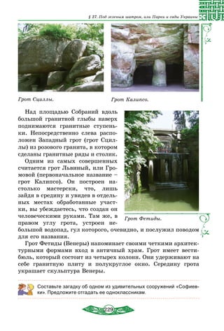 229
§ 27. Под зеленым шатром, или Парки и сады Украины
Грот Сциллы. Грот Калипсо.
Над площадью Собраний вдоль
большой гранитной глыбы наверх
поднимаются гранитные ступень-
ки. Непосредственно слева распо-
ложен Западный грот (грот Сцил-
лы) из розового гранита, в котором
сделаны гранитные ряды и столик.
Одним из самых совершенных
считается грот Львиный, или Гро-
мовой (первоначальное название –
грот Калипсо). Он построен на-
столько мастерски, что, лишь
зайдя в средину и увидев в отдель-
ных местах обработанные участ-
ки, вы убеждаетесь, что создан он
человеческими руками. Там же, в
правом углу грота, устроен не-
большой водопад, гул которого, очевидно, и послужил поводом
для его названия.
Грот Фетиды (Венеры) напоминает своими четкими архитек-
турными формами вход в античный храм. Грот имеет вести-
бюль, который состоит из четырех колонн. Они удерживают на
себе гранитную плиту и полукруглое окно. Середину грота
украшает скульптура Венеры.
Составьте загадку об одном из удивительных сооружений «Софиев-
ки». Предложите отгадать ее одноклассникам.
Грот Фетиды.
 