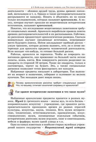 23
§ 3. Когда вещи начинают говорить, или Что такое археология
деятельности – обломки орудий труда, руины древних поселе-
ний, могильники и т. п. Однако и такие достопримечательности
раскрываются не каждому. Понять и объяснить их по силам
только исследователям, которых называют археологами. А на-
уку, которая изучает прошлое по вещественным историческим
источникам, называют археологией.
Понятно, что исследование вещественных памятников требу-
ет специальных знаний. Археологи выработали правила поиска
древних достопримечательностей и их раскапывания. Собствен-
но раскопкам предшествует археологическая разведка. Сначала
внимательно изучают письменные источники, осматривают
место будущего поиска. Потом закладывают пробный раскоп –
узкую траншею, которая должна выявить, есть ли в почве ин-
тересные для археолога предметы человеческой деятельности.
Если находят что-нибудь, то готовят большой раскоп.
Работая, археологи не торопятся. Чтобы не повредить па-
мятников древности, они применяют по большей части легкие
лопаты, ножи, кисти. Всю поверхность раскопа разделяют на
квадраты со стороной 10 метров. Такие же квадраты, только в
сантиметрах, чертят на бумаге. Это, а также специальные
дневники позволяют точно фиксировать все находки.
Найденные предметы посылают в лаборатории. Там выясня-
ют их возраст и назначение, собирают и склеивают из мелких
кусочков. Так находкам дают новую жизнь.
Почему археологические раскопки требуют специальных знаний?
Что, по-вашему, отличает искателей сокровищ от археологов?
Где хранят исторические памятники и что такое музеи?
Найденные археологами предметы хранятся в разных му-
зеях. Музей (с греческого языка – жилье муз, то есть богинь –
покровительниц искусств) – учреждение, где хранятся досто-
примечательности прошедших времен из разных отраслей
культуры, искусства, науки, техники. Есть музеи историче-
ские, технические, естествоведческие, краеведческие, искус-
ствоведческие; музеи, посвященные отдельным событиям,
историческим деятелям; музеи игрушек, книг и книгоиздания,
мебели и фарфора; музеи одной улицы и т.п.
Одно из самых известных и наиболее старых музейных учреж­
дений нашего государства – Национальный музей истории
 