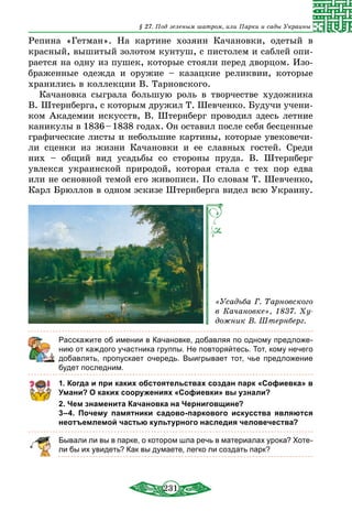 231
§ 27. Под зеленым шатром, или Парки и сады Украины
Репина «Гетман». На картине хозяин Качановки, одетый в
красный, вышитый золотом кунтуш, с пистолем и саблей опи-
рается на одну из пушек, которые стояли перед дворцом. Изо-
браженные одежда и оружие – казацкие реликвии, которые
хранились в коллекции В. Тарновского.
Качановка сыграла большую роль в творчестве художника
В. Штернберга, с которым дружил Т. Шевченко. Будучи учени-
ком Академии искусств, В. Штернберг проводил здесь летние
каникулы в 1836 – 1838 годах. Он оставил после себя бесценные
графические листы и небольшие картины, которые увековечи-
ли сценки из жизни Качановки и ее славных гостей. Среди
них – общий вид усадьбы со стороны пруда. В. Штернберг
увлекся украинской природой, которая стала с тех пор едва
или не основной темой его живописи. По словам Т. Шевченко,
Карл Брюллов в одном эскизе Штернберга видел всю Украину.
«Усадьба Г. Тарновского
в Качановке», 1837. Ху-
дожник В. Штернберг.
Расскажите об имении в Качановке, добавляя по одному предложе-
нию от каждого участника группы. Не повторяйтесь. Тот, кому нечего
добавлять, пропускает очередь. Выигрывает тот, чье предложение
будет последним.
1. Когда и при каких обстоятельствах создан парк «Софиевка» в
Умани? О каких сооружениях «Софиевки» вы узнали?
2. Чем знаменита Качановка на Черниговщине?
3–4. Почему памятники садово-паркового искусства являются
неотъемлемой частью культурного наследия человечества?
Бывали ли вы в парке, о котором шла речь в материалах урока? Хоте-
ли бы их увидеть? Как вы думаете, легко ли создать парк?
 