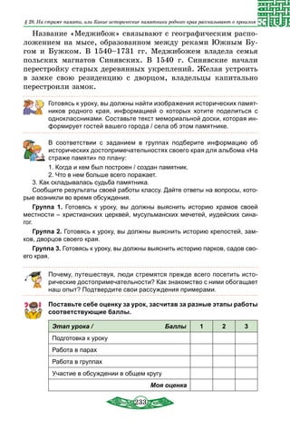 233
Название «Меджибож» связывают с географическим распо-
ложением на мысе, образованном между реками Южным Бу-
гом и Бужком. В 1540–1731 гг. Меджибожем владела семья
польских магнатов Синявских. В 1540 г. Синявские начали
перестройку старых деревянных укреплений. Желая устроить
в замке свою резиденцию с дворцом, владельцы капитально
перестроили замок.
Готовясь к уроку, вы должны найти изображения исторических памят-
ников родного края, информацией о которых хотите поделиться с
одноклассниками. Составьте текст мемориальной доски, которая ин-
формирует гостей вашего города / села об этом памятнике.
	 В соответствии с заданием в группах подберите информацию об
исторических достопримечательностях своего края для альбома «На
страже памяти» по плану:
1. Когда и кем был построен / создан памятник.
2. Что в нем больше всего поражает.
3. Как складывалась судьба памятника.
Сообщите результаты своей работы классу. Дайте ответы на вопросы, кото-
рые возникли во время обсуждения.
Группа 1. Готовясь к уроку, вы должны выяснить историю храмов своей
местности – христианских церквей, мусульманских мечетей, иудейских сина-
гог.
Группа 2. Готовясь к уроку, вы должны выяснить историю крепостей, зам-
ков, дворцов своего края.
Группа 3. Готовясь к уроку, вы должны выяснить историю парков, садов сво-
его края.
Почему, путешествуя, люди стремятся прежде всего посетить исто-
рические достопримечательности? Как знакомство с ними обогащает
наш опыт? Подтвердите свои рассуждения примерами.
Поставьте себе оценку за урок, засчитав за разные этапы работы
соответствующие баллы.
Этап урока / Баллы 1 2 3
Подготовка к уроку
Работа в парах
Работа в группах
Участие в обсуждении в общем кругу
Моя оценка
§ 28. На страже памяти, или Какие исторические памятники родного края рассказывают о прошлом
 