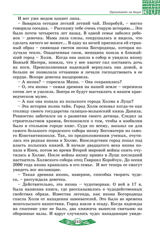 243
Прочитайте на досуге
И вот уже медом пахнет липа.
– Заварила сегодня легкий летний чай. Попробуй, – мягко
говорила соседка. – Расскажу тебе очень старую историю... Это
было почти четыреста лет назад. В одной семье заболел ребе-
нок – девочка. Мама лила слезы, сокрушалась и видела, что
сделать ничего не может... В одну из ночей приснился ей стран-
ный образ – сияющая светом икона Богородицы, которая из-
лучала тепло. Озадаченная сном, женщина пошла в ближай-
ший город – Холм. Когда она зашла в собор и увидела икону
Божьей Матери, поняла, что у нее хватит сил поставить дочь
на ноги. Преисполненная надеждой вернулась она домой, и
больше не позволяла отчаянию и печали господствовать в ее
сердце. Вскоре девочка выздоровела.
– А икона? – спросила Маша. – Она сохранилась?
– О, эта икона – самая древняя на нашей земле – пережила
сотни лет и уцелела. Завтра ее будут выставлять в нашем крае­
ведческом музее.
– А как она попала из польского города Холма в Луцк?
– Эта история полна тайн. Город Холм основал когда-то как
столицу своего государства галицко-волынский князь Данила.
Ревностно заботился он о развитии своего детища. Следил за
строительством храмов, беспокоился о том, чтобы в изобилии
было в стольном городе книг. Судя по всему, заказал он для
самого большого городского собора икону Богоматери из само-
го Константинополя. Так, по предположениям ученых, очути-
лась эта редкая икона в Холме. Впоследствии город попал под
власть польских князей. В начале двадцатого века икона по-
пала в Киев, потом во время Второй мировой войны опять очу-
тилась в Холме. После войны икону привез в Луцк последний
настоятель Холмского собора отец Гавриил Коробчук. До осени
2000 года икона хранилась в его семье. И вот теперь ее смогут
увидеть все желающие.
– Такая древняя икона, наверное, способна творить чуде-
са, – рассуждала девочка.
– Действительно, эта икона – чудотворная. О ней в 17 в.
была написана книга, где рассказывалось о чудодейственных
свойствах образа. Известна легенда, как икона Богородицы
спасла Холм от нападения завоевателей. Это было во времена
монгольского нашествия. Город взяли в осаду. Когда надежды
на спасение уже не было, два княжича вынесли святыню на
оборонные валы. И вдруг случилось чудо: нападающие увиде-
 