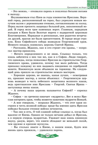 245
Прочитайте на досуге
– Это можно, – отозвался парень и пошлепал босыми ногами
к выходу.
Неузнаваемым стал Киев за годы княжества Ярослава. Верх-
ний город, расположенный на горах, был укреплен новым мо-
гучим валом с деревянными стенами, составленными из колод.
Перед валом крепость защищал большой ров, заполненный во-
дой. В город вели трое каменных ворот. Главным, парадным
въездом в Киев были Золотые ворота с надвратной церковью
Благовещения. Нарядные и роскошные, они радостно встреча-
ли друзей, врагам же были препятствием. В городе везде стро-
или. Близ Софийского собора возводили Георгиевский храм.
Немного поодаль появилась церковь Святой Ирины.
– Расскажи, Жданко, как и кто строит эти храмы, – попро-
сил мастер-пришелец.
– Ничего определенного я не знаю. Слышал только, что
князь заботится о них так же, как и о Софии. Люди говорят,
что однажды, когда пожаловал Ярослав на строительство Геор-
гиевского храма, удивился, почему так мало рабочих. Тогда
приказал каждому из них выдавать ежедневно по серебряной
монете. Княжескую волю объявили на торжище. На следую-
щий день пришло на строительство немало мастеров.
– Хорошие церкви, не знаешь, какая лучше, – осматривая
их, произнес мастер, а потом объяснил: – Георгиевскую цер-
ковь возводят в честь небесного защитника великого князя,
ведь христианское имя Ярослава – Георгий. Святая Ирина –
заступница жены князя.
– А почему наша церковь называется Софией? – спросил
Жданко.
– София – по гречески означает «мудрость». Вот и велел Яро­
слав построить храм, чтобы возвести памятник мудрости Божьей.
– А мне говорили, – возразил Жданко, – что этот храм по-
строен в честь великой победы: вроде бы именно здесь Ярослав
победил большое степное войско печенегов.
– Так оно и есть. О той славной победе слышал я, когда был
вдалеке от Киева. Однако не только мечами добыл ее Ярослав,
а в первую очередь мудростью. Уважает наш князь книжную
науку, разум, верит, что книги обладают не меньшей силой,
чем оружие и крепкие мускулы.
– Вы столько знаете о Киеве, о нашем князе, будто всю
жизнь здесь прожили, – удивлялся парень.
 