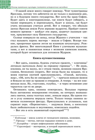246
Почему памятники культуры считаются историческим наследием
– О нашей земле много говорят повсюду. Чтят чужестранцы
Ярослава, потому что заботится он не только о нынешнем дне,
но и о будущем своего государства. Вот хотя бы храм Софии.
Будет здесь и книгохранилище, где книги будут собирать, а
также переводить и переписывать, будет и школа, где будут
учить желающих учиться детей. Вот и говорят, что обильно
засеял Ярослав земли Руси зернами мудрости. Пройдет совсем
немного времени – взойдут эти зерна, зацветут пышным цве-
том, приумножат силу Киевского государства.
Солнце повернуло на запад, когда Жданко с учителем – так
стал называть парень мастера – вошли в Софию. Вскоре тон-
кие, прозрачные краски легли на влажную штукатурку. Рож-
далась фреска. Вот многолюдный Киев с уличными музыкан-
тами, а вот и княжеская семья с великим киевским князем,
который будет оставаться для потомков Мудрым.
Книга-путешественница
– Вот здесь, княжна, будешь учиться грамоте, – ключница*
легонько вытолкала Анну на середину горницы**. – Не знаю,
осилишь ли ты науку, но с отцом твоим, великим князем Яро­
славом, бесполезно спорить. Вот когда были вы младше, то к
моим советам охотней прислушивались. «Спасай, матушка,
жар», «Ой, хоть бы не лихорадка***», – кричали няньки-мамки
и бежали ко мне за травами и отварами. А теперь – на все кня-
жеская воля. Ну, счастливо, голубка, – и через мгновение уже
тарахтела где-то во дворе.
Оставшись одна, княжна осмотрелась. Большая горница
была заставлена неширокими столами, на которых возвыша-
лись свитки, кипы толстых книг, лежали перья. На одном сто-
ле в углу комнаты мерцала свеча. Только теперь княжна за-
метила склоненную фигуру. Прислушалась и услышала, как
скрипит перо. «Переписчик», – подумала Анна, а поскольку
была любознательна и неугомонна, осмелилась подойти.
– Вот это и есть знаменитый скрипторий****?
* Ключница – имела ключи от господского имения, экономии.
** Горница – чистая, светлая парадная комната в доме.
*** Лихорадка – острое инфекционное заболевание.
**** Скрипторий – мастерская, в которой переписывали книги.
 