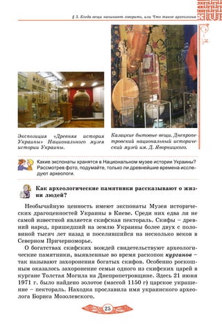 25
§ 3. Когда вещи начинают говорить, или Что такое археология
Экспозиция «Древняя история
Украины» Национального музея
истории Украины.
Казацкие бытовые вещи. Днепропе-
тровский национальный историче-
ский музей им. Д. Яворницкого.
Какие экспонаты хранятся в Национальном музее истории Украины?
Рассмотрев фото, подумайте, только ли древнейшие времена иссле-
дуют археологи.
Как археологические памятники рассказывают о жиз-
ни людей?
Необычайную ценность имеют экспонаты Музея историче-
ских драгоценностей Украины в Киеве. Среди них едва ли не
самой известной является скифская пектораль. Скифы – древ-
ний народ, пришедший на землю Украины более двух с поло-
виной тысяч лет назад и поселившийся на несколько веков в
Северном Причерноморье.
О богатствах скифских вождей свидетельствуют археологи-
ческие памятники, выявленные во время раскопок курганов –
так называют захоронения богатых скифов. Особенно роскош-
ным оказалось захоронение семьи одного из скифских царей в
кургане Толстая Могила на Днепропетровщине. Здесь 21 июня
1971 г. было найдено золотое (массой 1150 г) царское украше-
ние – пектораль. Находка прославила имя украинского архео-
лога Бориса Мозолевского.
 