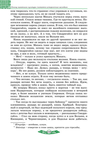 250
Почему памятники культуры считаются историческим наследием
ком творилось что-то странное: стал упрямым и пугливым, по-
этому приходилось чуть ли не силой тащить его.
Через несколько шагов Михась очутился перед очень высо-
кой стеной. Стояла немая тишина. Где-то хрустнула ветка. По-
котился камень. И вдруг шаги, старческое дыхание. В следую-
щее мгновение парень увидел князя. В том, что это был именно
Свидригайло, парень не имел ни малейшего сомнения: высо-
кий, крепкий, с растрепанными седыми волосами, он опирался
не на палку, а на меч. А о том, что Свидригайло меч из рук
никогда не выпускал, знали на Волыни все.
Князь поднимался из яра по другой тропинке и не мог ви-
деть парня. Не мог он видеть и пары хищных глаз, следивших
за ним из кустов. Михась тоже не видел зверя, однако почув-
ствовал его, поняв, почему так странно сопротивлялся Воло-
хань. Свидригайло сделал еще шаг, вот его плечи уже видны
из яра, а вон и волк, готовый прыгнуть...
– Меч! – только и успел крикнуть Михась.
Всего лишь раз мелькнула стальная молния. Князь спасен.
– Откуда, парень, ты здесь взялся? И чего визжишь, как
младенец? – прогремел князь, а потом, заметив медвежонка,
засмеялся: – Надо же. Думал, рыцарь, а теперь вижу – шту-
карь*. Но все равно, должен поблагодарить за спасение.
– Нет, я не клоун. Только хотел медвежонка своего приру-
ченного в замок отдать. В селе ему негоже быть.
– Что негоже, то негоже, – согласился князь. – Так же, как
рыцарю негоже без меча ходить, а князю без войска. Идем,
крикун, проведу тебя в замок. Здесь имеется тайный ход.
Из пещеры Михась попал просто к воротам – не тем высо-
ким Надвратным, которые сообщали колоколами о вечерней
поре, а более низким и уютным Стировым. Оттуда князь по-
казал Михасю волынские земли, которые мечом отстаивал
столько лет.
– Так когда-то выглядывал через бойницу** крепости своего
племянника, рыцарь из рыцарей, князь Храбрый. Благород-
ный и азартный, он был надеждой польского короля, ему пред-
лагали чешскую корону, а он предпочел рыцарскую победу,
хоть с детства был хилым и немощным, – рассказывал Свидри-
гайло. – Стал на мою сторону, когда хотел я и для Волыни, и
Киевщине, и Черниговщине, и для Подолья воли добиться.
* Штукарь – затейник, клоун.
** Бойница – отверстие в стене замка, крепости для стрельбы.	
 