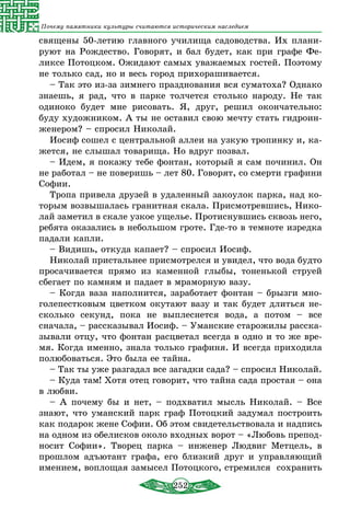252
Почему памятники культуры считаются историческим наследием
священы 50-летию главного училища садоводства. Их плани-
руют на Рождество. Говорят, и бал будет, как при графе Фе-
ликсе Потоцком. Ожидают самых уважаемых гостей. Поэтому
не только сад, но и весь город прихорашивается.
– Так это из-за зимнего празднования вся суматоха? Однако
знаешь, я рад, что в парке толчется столько народу. Не так
одиноко будет мне рисовать. Я, друг, решил окончательно:
буду художником. А ты не оставил свою мечту стать гидроин-
женером? – спросил Николай.
Иосиф сошел с центральной аллеи на узкую тропинку и, ка-
жется, не слышал товарища. Но вдруг позвал.
– Идем, я покажу тебе фонтан, который я сам починил. Он
не работал – не поверишь – лет 80. Говорят, со смерти графини
Софии.
Тропа привела друзей в удаленный закоулок парка, над ко-
торым возвышалась гранитная скала. Присмотревшись, Нико-
лай заметил в скале узкое ущелье. Протиснувшись сквозь него,
ребята оказались в небольшом гроте. Где-то в темноте изредка
падали капли.
– Видишь, откуда капает? – спросил Иосиф.
Николай пристальнее присмотрелся и увидел, что вода будто
просачивается прямо из каменной глыбы, тоненькой струей
сбегает по камням и падает в мраморную вазу.
– Когда ваза наполнится, заработает фонтан – брызги мно­
голепестковым цветком окутают вазу и так будет длиться не-
сколько секунд, пока не выплеснется вода, а потом – все
сначала, – рассказывал Иосиф. – Уманские старожилы расска-
зывали отцу, что фонтан расцветал всегда в одно и то же вре-
мя. Когда именно, знала только графиня. И всегда приходила
полюбоваться. Это была ее тайна.
– Так ты уже разгадал все загадки сада? – спросил Николай.
– Куда там! Хотя отец говорит, что тайна сада простая – она
в любви.
– А почему бы и нет, – подхватил мысль Николай. – Все
знают, что уманский парк граф Потоцкий задумал построить
как подарок жене Софии. Об этом свидетельствовала и надпись
на одном из обелисков около входных ворот – «Любовь препод-
носит Софии». Творец парка – инженер Людвиг Метцель, в
прошлом адъютант графа, его близкий друг и управляющий
имением, воплощая замысел Потоцкого, стремился сохранить
 