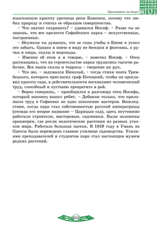 253
Прочитайте на досуге
изысканную красоту урочища реки Каменки, потому что лю-
бил природу и считал ее образцом совершенства.
– Что значит сохранить? – удивился Иосиф. – Разве ты не
знаешь, что все прелести Софийского парка – искусственные,
построенные.
– Неужели ты думаешь, что за годы учебы в Киеве я успел
это забыть. Однако я имею в виду не беседки и фонтаны, а ру-
чьи и озера, скалы и водопады.
– Именно об этом я и говорю, – заметил Иосиф. – Отец
рассказы­вал, что на строительстве парка трудились тысячи ра-
бочих. Все наши скалы и террасы – творение их рук.
– Что же, – задумался Николай, – тогда стихи поэта Трем-
бецкого, которого пригласил граф Потоцкий, чтобы он просла-
вил красоту сада, в действительности восхваляют человеческий
труд, способный и пустыню превратить в рай.
– Верно говоришь, – приобщился к разговору отец Иосифа,
который наконец нашел ребят. – Добавлю только, что прило-
жило труд в Софиевке не одно поколение мастеров. Впослед-
ствии, когда парк стал собственностью русской императрицы
(отсюда его второе название – Царицын сад), здесь неутомимо
работали строители, мастеровые, садовники. Были заложены
оранжереи, где росли экзотические растения из разных угол-
ков мира. Работала большая пасека. В 1859 году в Умань из
Одессы было переведено главное училище садоводства. Усили-
ями преподавателей и студентов парк стал настоящим му­зеем
редких растений.
 